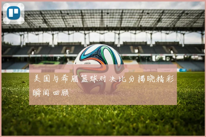 美国与希腊篮球对决比分揭晓精彩瞬间回顾
