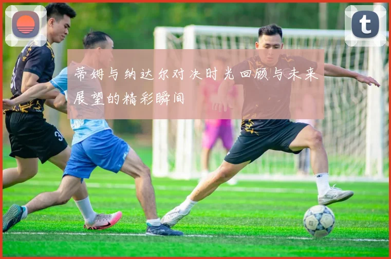 蒂姆与纳达尔对决时光回顾与未来展望的精彩瞬间