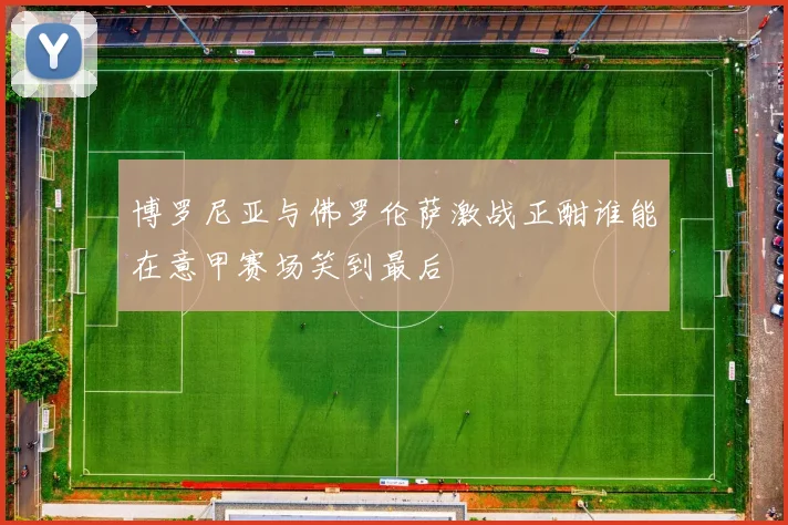 博罗尼亚与佛罗伦萨激战正酣谁能在意甲赛场笑到最后
