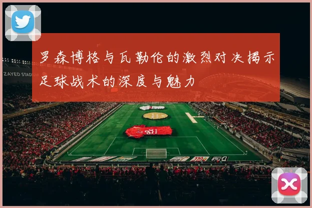 罗森博格与瓦勒伦的激烈对决揭示足球战术的深度与魅力