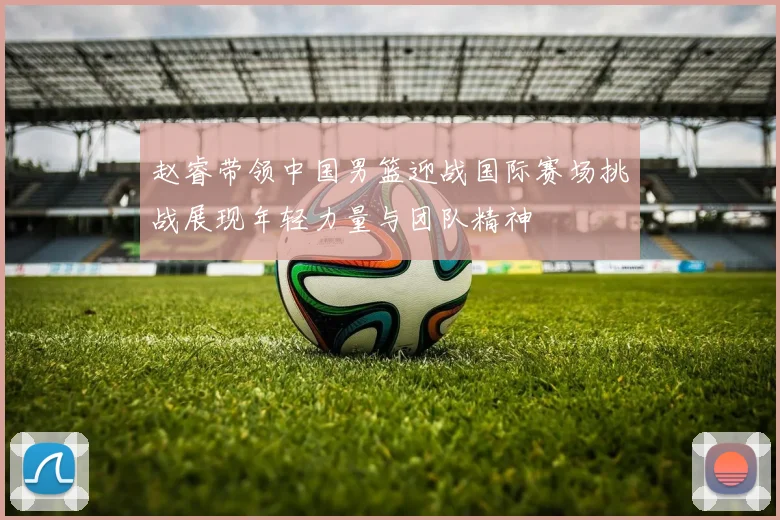 赵睿带领中国男篮迎战国际赛场挑战展现年轻力量与团队精神