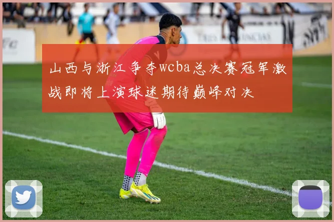 山西与浙江争夺wcba总决赛冠军激战即将上演球迷期待巅峰对决