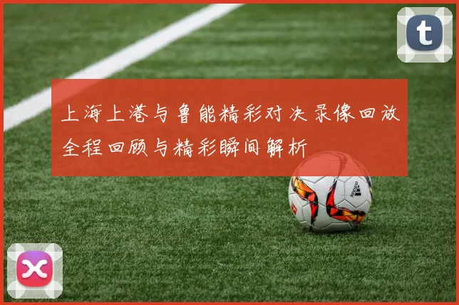 上海上港与鲁能精彩对决录像回放全程回顾与精彩瞬间解析
