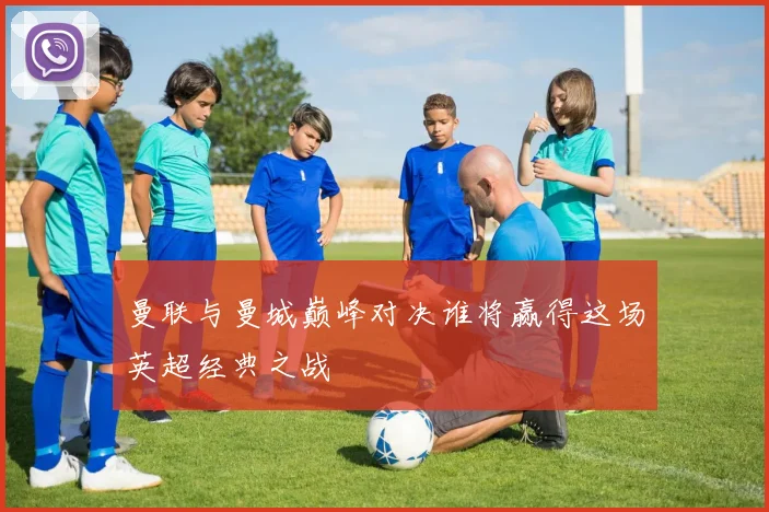 曼联与曼城巅峰对决谁将赢得这场英超经典之战